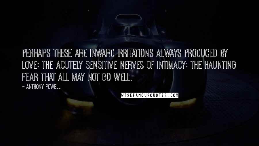Anthony Powell Quotes: Perhaps these are inward irritations always produced by love: the acutely sensitive nerves of intimacy: the haunting fear that all may not go well.