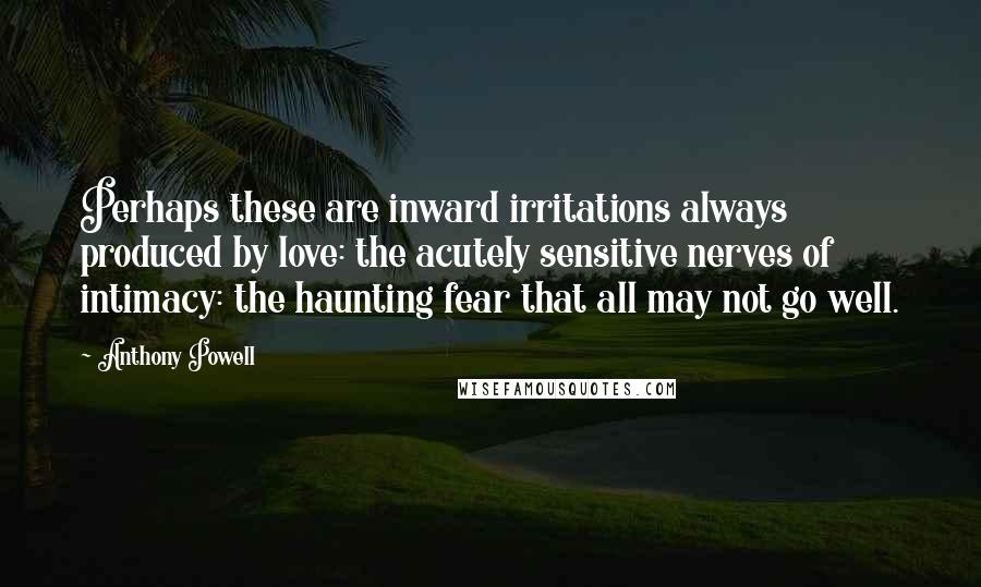 Anthony Powell Quotes: Perhaps these are inward irritations always produced by love: the acutely sensitive nerves of intimacy: the haunting fear that all may not go well.