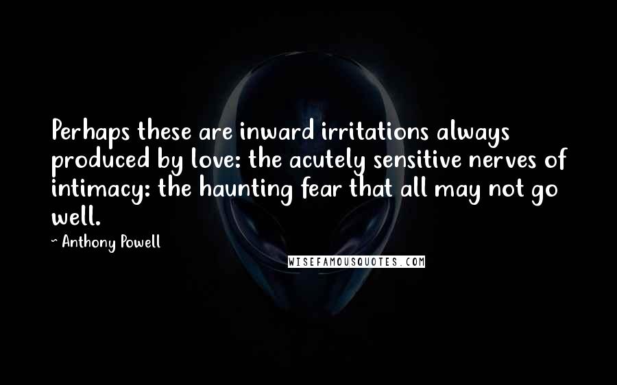 Anthony Powell Quotes: Perhaps these are inward irritations always produced by love: the acutely sensitive nerves of intimacy: the haunting fear that all may not go well.