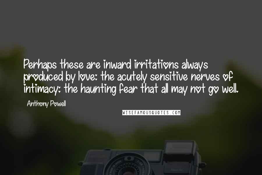 Anthony Powell Quotes: Perhaps these are inward irritations always produced by love: the acutely sensitive nerves of intimacy: the haunting fear that all may not go well.