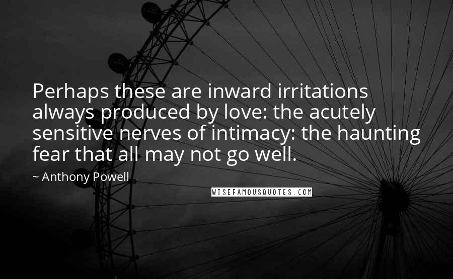 Anthony Powell Quotes: Perhaps these are inward irritations always produced by love: the acutely sensitive nerves of intimacy: the haunting fear that all may not go well.