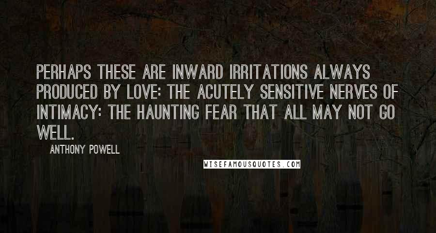 Anthony Powell Quotes: Perhaps these are inward irritations always produced by love: the acutely sensitive nerves of intimacy: the haunting fear that all may not go well.