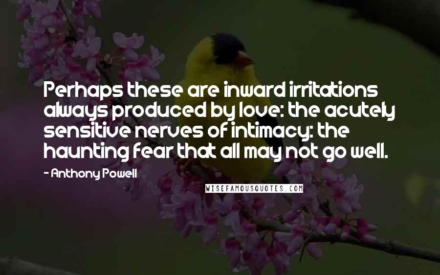 Anthony Powell Quotes: Perhaps these are inward irritations always produced by love: the acutely sensitive nerves of intimacy: the haunting fear that all may not go well.