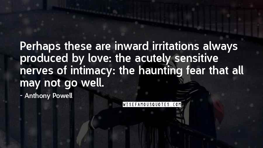 Anthony Powell Quotes: Perhaps these are inward irritations always produced by love: the acutely sensitive nerves of intimacy: the haunting fear that all may not go well.