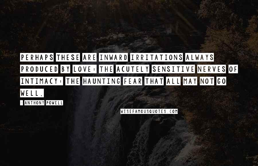 Anthony Powell Quotes: Perhaps these are inward irritations always produced by love: the acutely sensitive nerves of intimacy: the haunting fear that all may not go well.