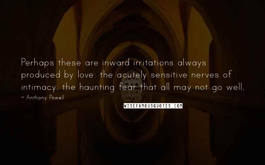 Anthony Powell Quotes: Perhaps these are inward irritations always produced by love: the acutely sensitive nerves of intimacy: the haunting fear that all may not go well.