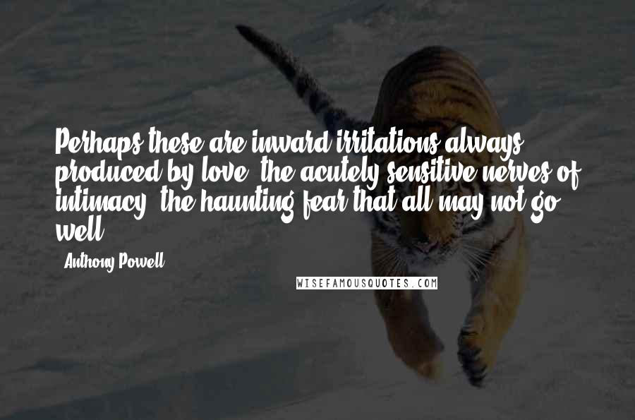 Anthony Powell Quotes: Perhaps these are inward irritations always produced by love: the acutely sensitive nerves of intimacy: the haunting fear that all may not go well.