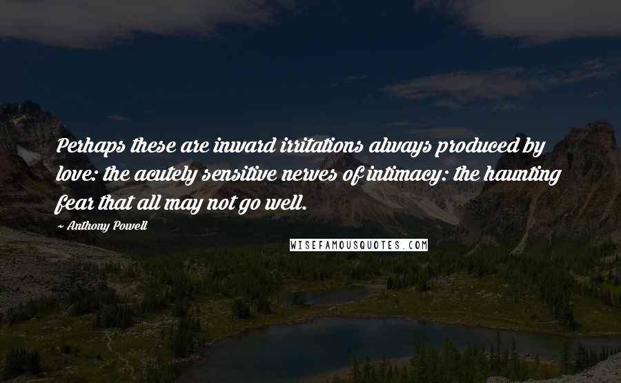 Anthony Powell Quotes: Perhaps these are inward irritations always produced by love: the acutely sensitive nerves of intimacy: the haunting fear that all may not go well.