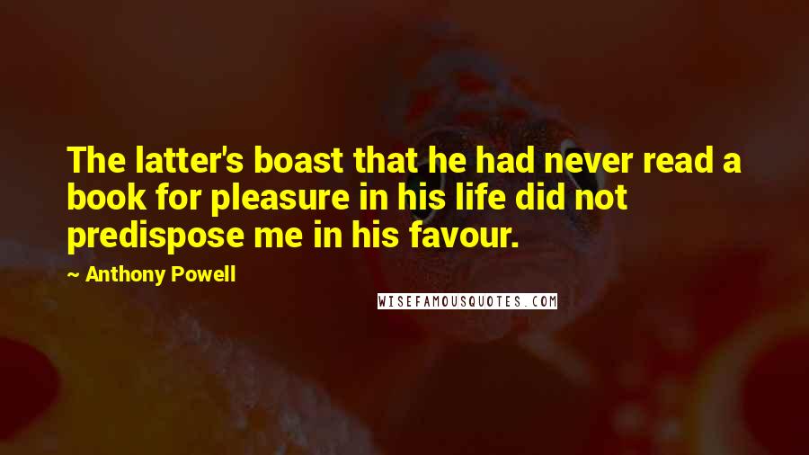 Anthony Powell Quotes: The latter's boast that he had never read a book for pleasure in his life did not predispose me in his favour.