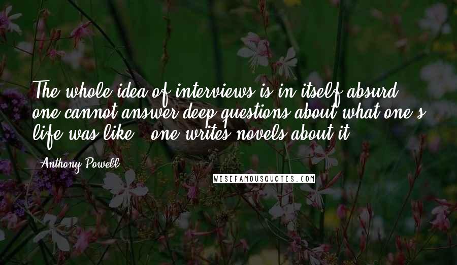 Anthony Powell Quotes: The whole idea of interviews is in itself absurd - one cannot answer deep questions about what one's life was like - one writes novels about it.