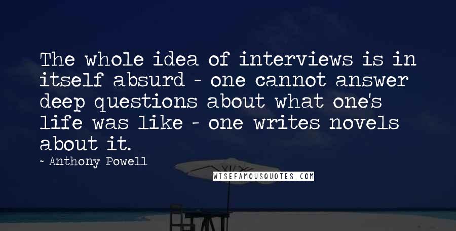 Anthony Powell Quotes: The whole idea of interviews is in itself absurd - one cannot answer deep questions about what one's life was like - one writes novels about it.