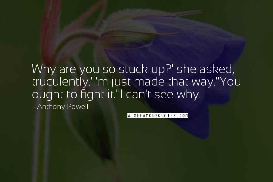 Anthony Powell Quotes: Why are you so stuck up?' she asked, truculently.'I'm just made that way.''You ought to fight it.''I can't see why.