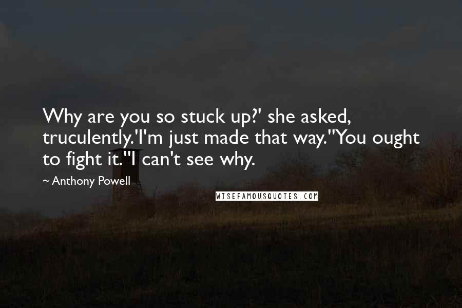 Anthony Powell Quotes: Why are you so stuck up?' she asked, truculently.'I'm just made that way.''You ought to fight it.''I can't see why.