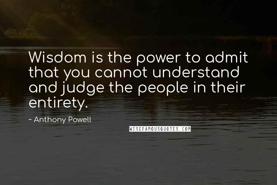 Anthony Powell Quotes: Wisdom is the power to admit that you cannot understand and judge the people in their entirety.