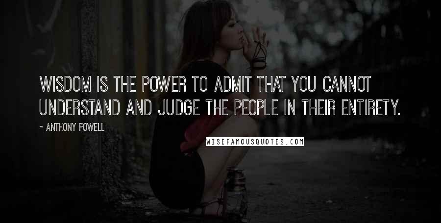 Anthony Powell Quotes: Wisdom is the power to admit that you cannot understand and judge the people in their entirety.