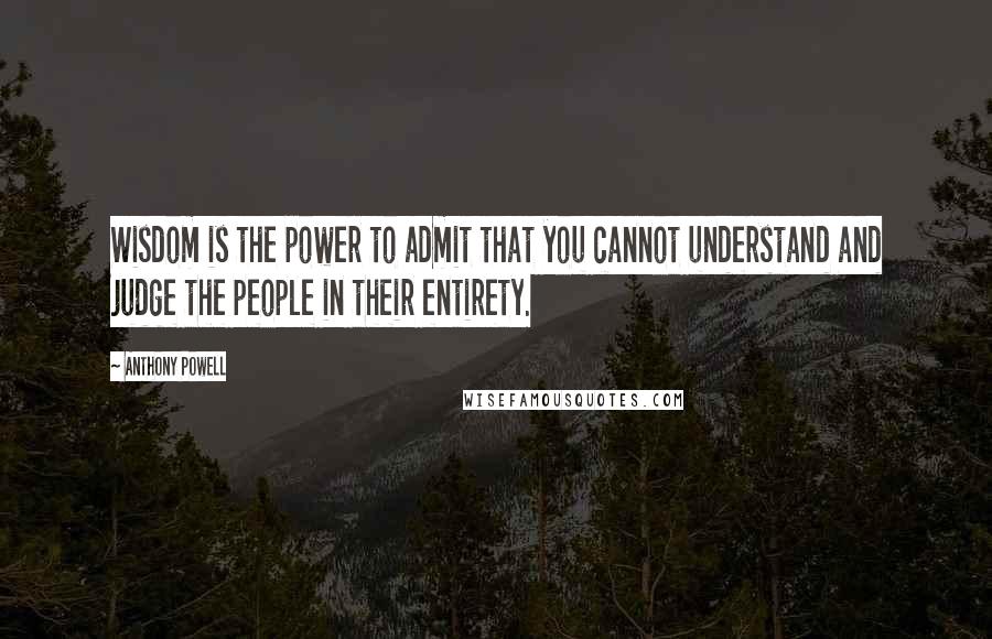 Anthony Powell Quotes: Wisdom is the power to admit that you cannot understand and judge the people in their entirety.