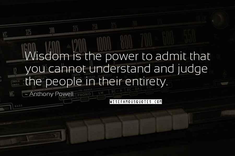 Anthony Powell Quotes: Wisdom is the power to admit that you cannot understand and judge the people in their entirety.