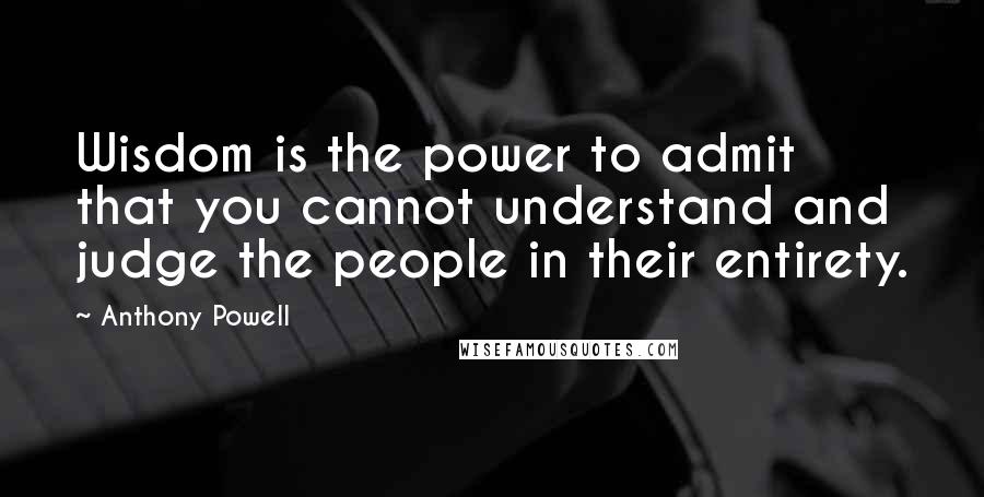 Anthony Powell Quotes: Wisdom is the power to admit that you cannot understand and judge the people in their entirety.