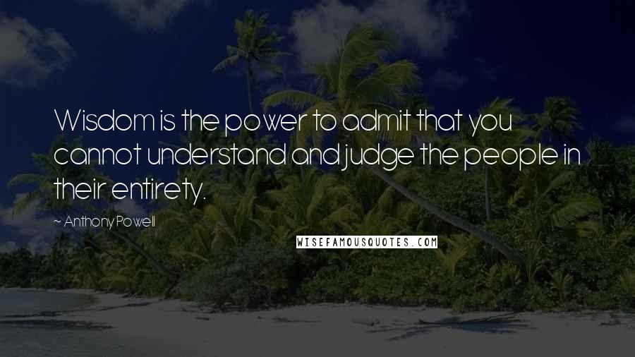 Anthony Powell Quotes: Wisdom is the power to admit that you cannot understand and judge the people in their entirety.