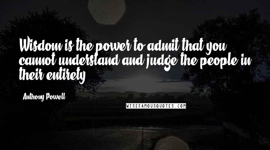 Anthony Powell Quotes: Wisdom is the power to admit that you cannot understand and judge the people in their entirety.