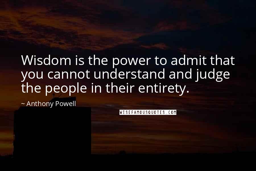 Anthony Powell Quotes: Wisdom is the power to admit that you cannot understand and judge the people in their entirety.