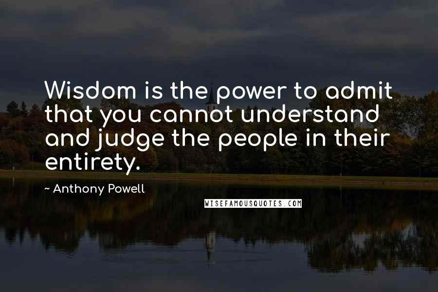 Anthony Powell Quotes: Wisdom is the power to admit that you cannot understand and judge the people in their entirety.