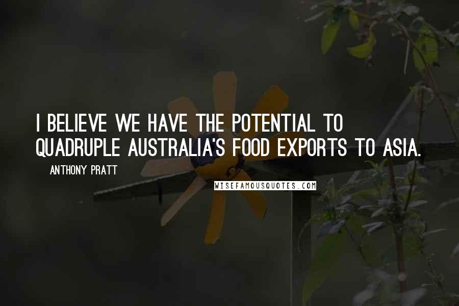 Anthony Pratt Quotes: I believe we have the potential to quadruple Australia's food exports to Asia.