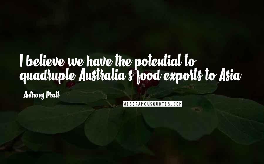 Anthony Pratt Quotes: I believe we have the potential to quadruple Australia's food exports to Asia.