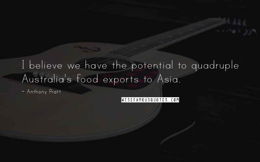 Anthony Pratt Quotes: I believe we have the potential to quadruple Australia's food exports to Asia.
