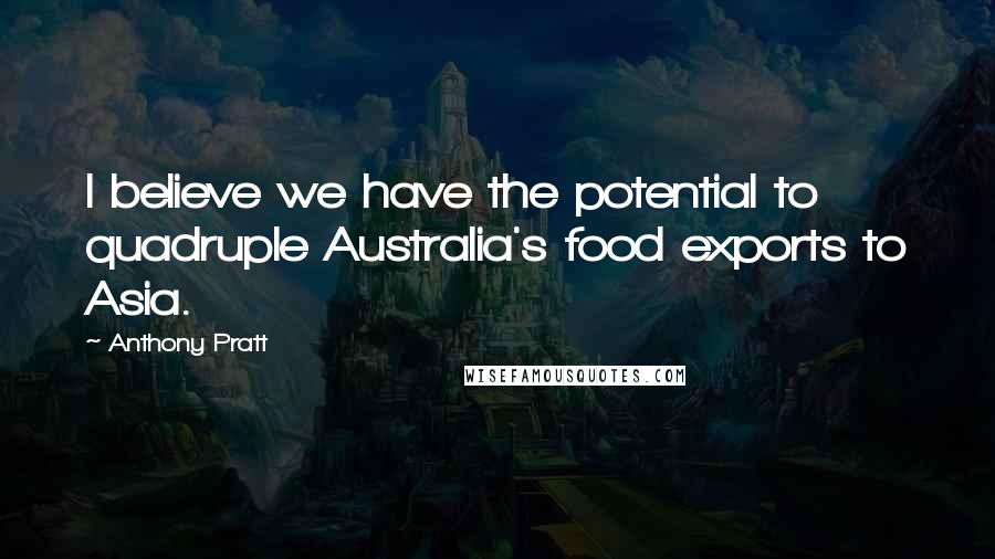 Anthony Pratt Quotes: I believe we have the potential to quadruple Australia's food exports to Asia.