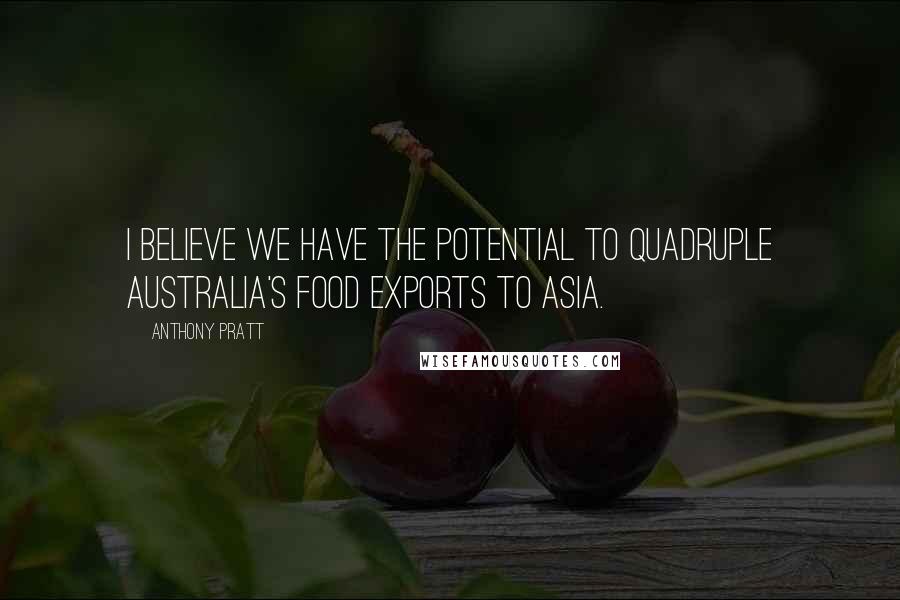 Anthony Pratt Quotes: I believe we have the potential to quadruple Australia's food exports to Asia.