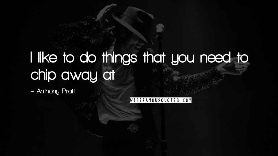 Anthony Pratt Quotes: I like to do things that you need to chip away at.