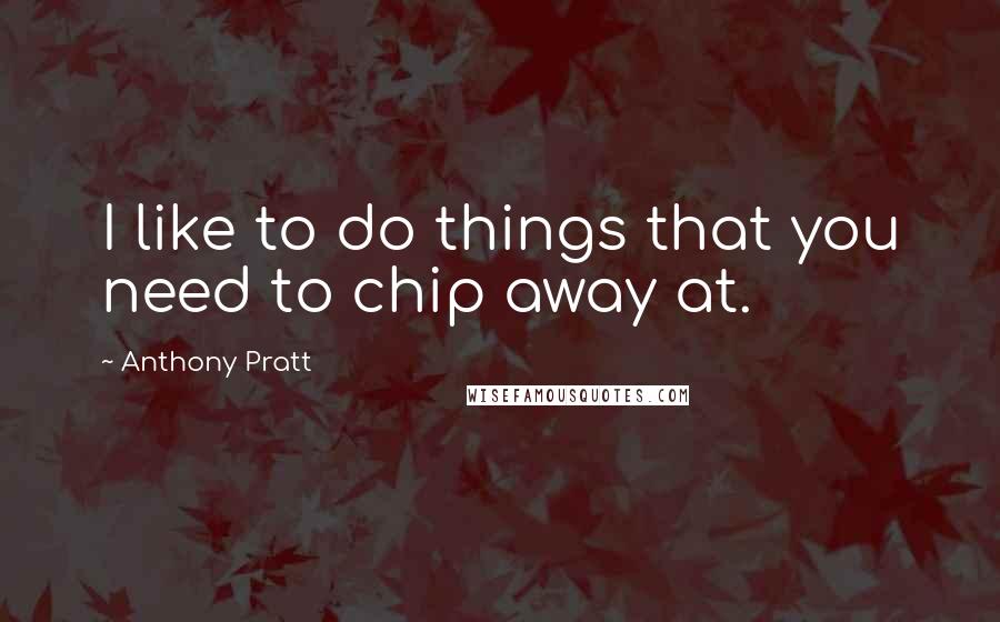 Anthony Pratt Quotes: I like to do things that you need to chip away at.