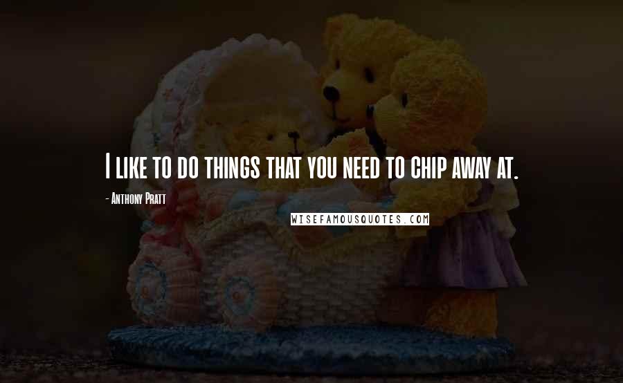 Anthony Pratt Quotes: I like to do things that you need to chip away at.