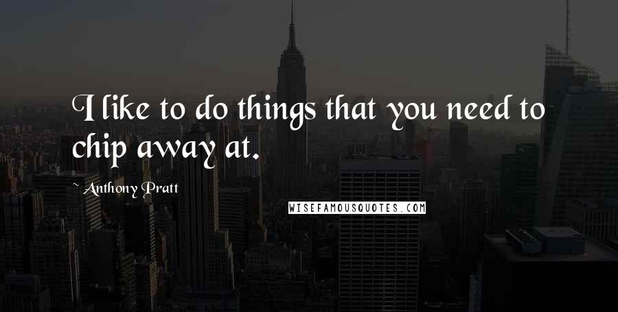 Anthony Pratt Quotes: I like to do things that you need to chip away at.