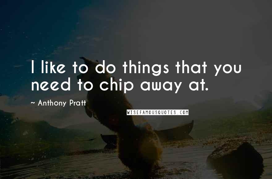 Anthony Pratt Quotes: I like to do things that you need to chip away at.