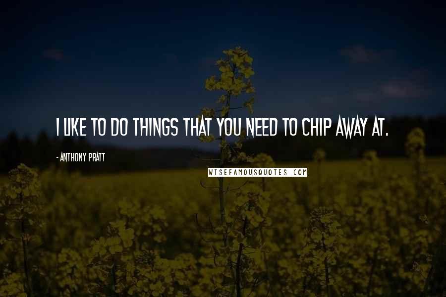 Anthony Pratt Quotes: I like to do things that you need to chip away at.