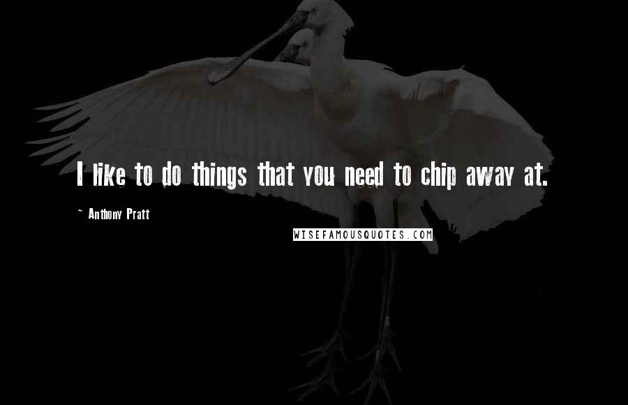 Anthony Pratt Quotes: I like to do things that you need to chip away at.