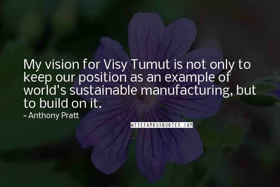 Anthony Pratt Quotes: My vision for Visy Tumut is not only to keep our position as an example of world's sustainable manufacturing, but to build on it.