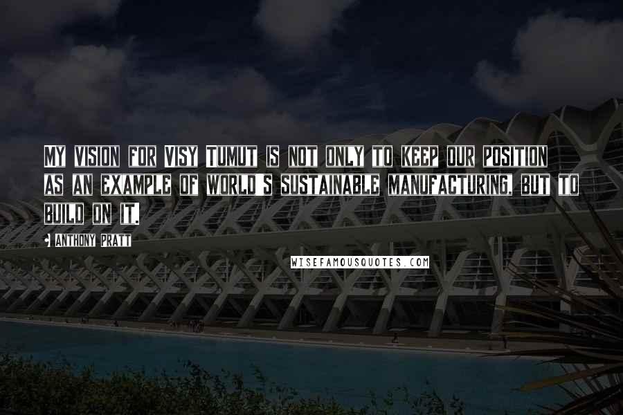 Anthony Pratt Quotes: My vision for Visy Tumut is not only to keep our position as an example of world's sustainable manufacturing, but to build on it.
