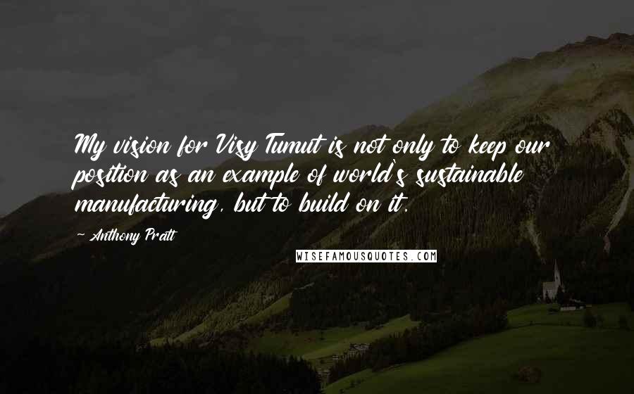 Anthony Pratt Quotes: My vision for Visy Tumut is not only to keep our position as an example of world's sustainable manufacturing, but to build on it.