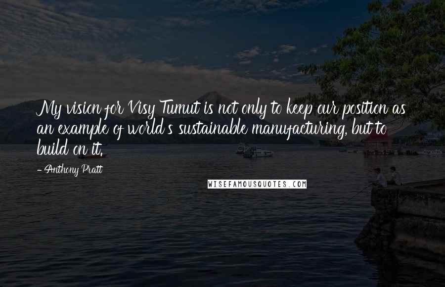 Anthony Pratt Quotes: My vision for Visy Tumut is not only to keep our position as an example of world's sustainable manufacturing, but to build on it.