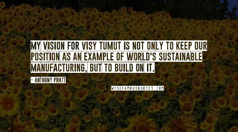 Anthony Pratt Quotes: My vision for Visy Tumut is not only to keep our position as an example of world's sustainable manufacturing, but to build on it.
