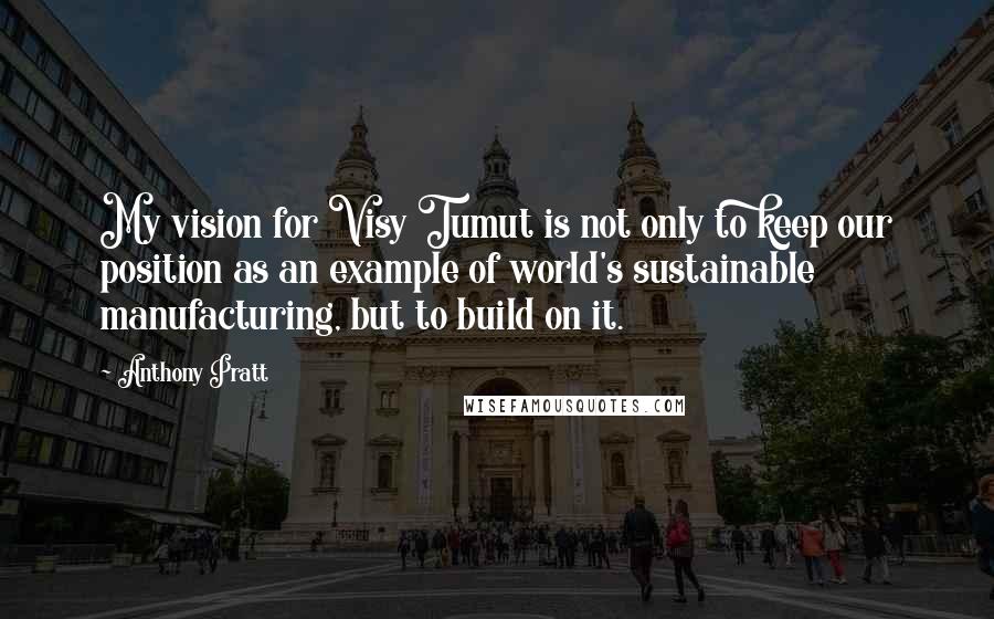 Anthony Pratt Quotes: My vision for Visy Tumut is not only to keep our position as an example of world's sustainable manufacturing, but to build on it.