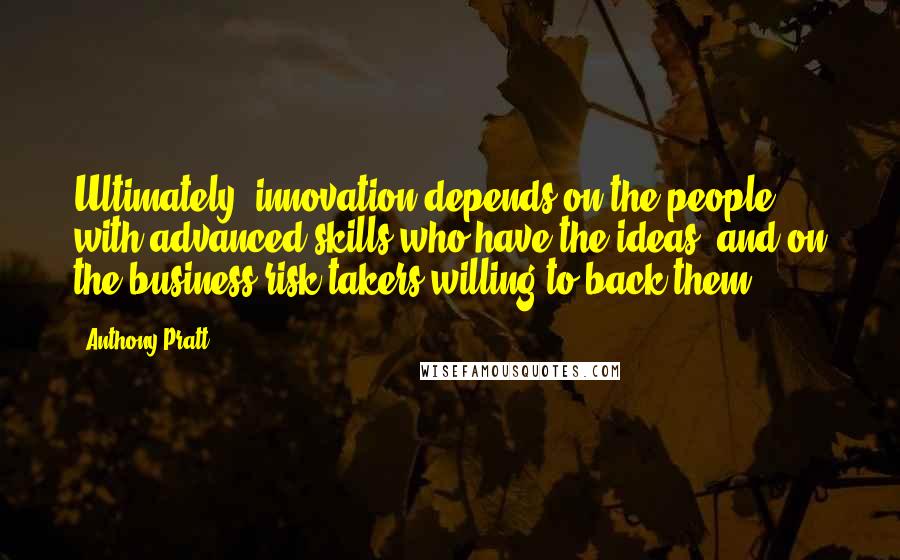 Anthony Pratt Quotes: Ultimately, innovation depends on the people with advanced skills who have the ideas, and on the business risk-takers willing to back them.