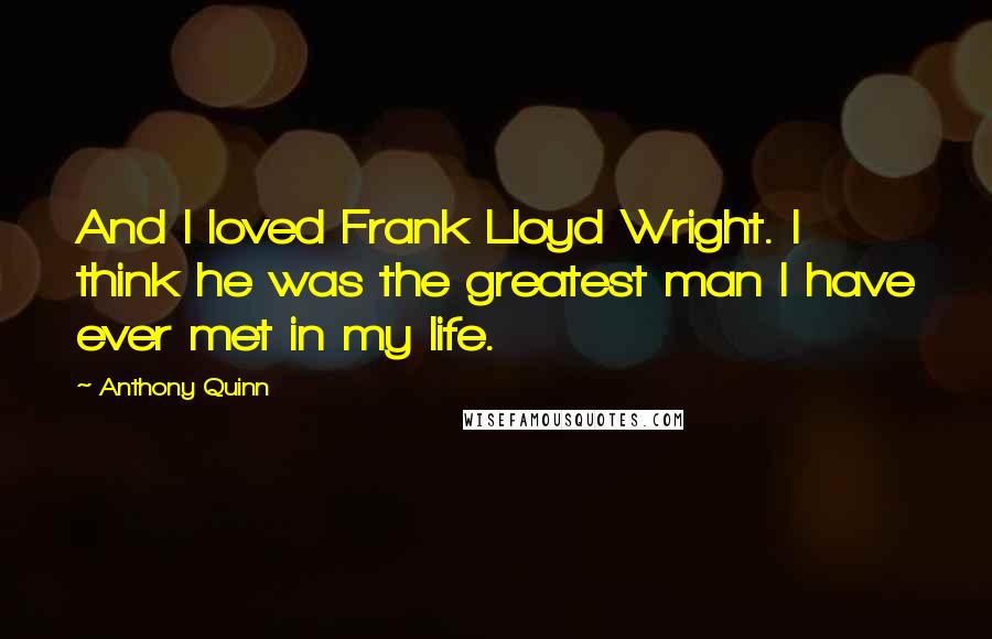 Anthony Quinn Quotes: And I loved Frank Lloyd Wright. I think he was the greatest man I have ever met in my life.