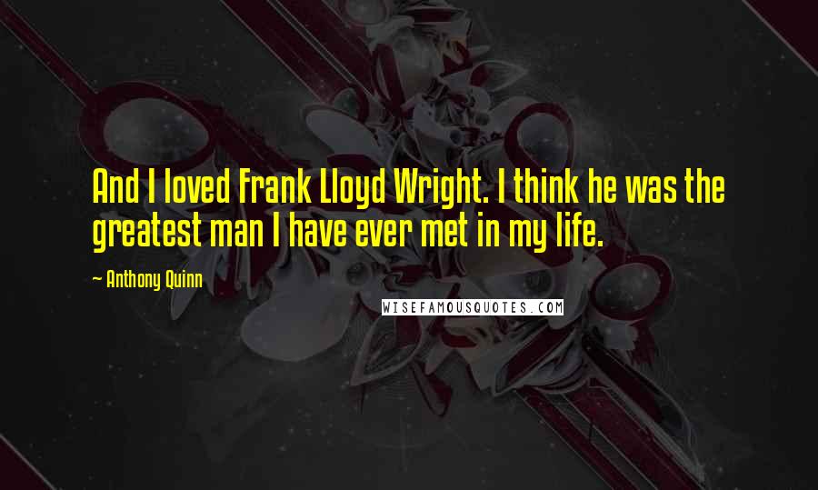 Anthony Quinn Quotes: And I loved Frank Lloyd Wright. I think he was the greatest man I have ever met in my life.