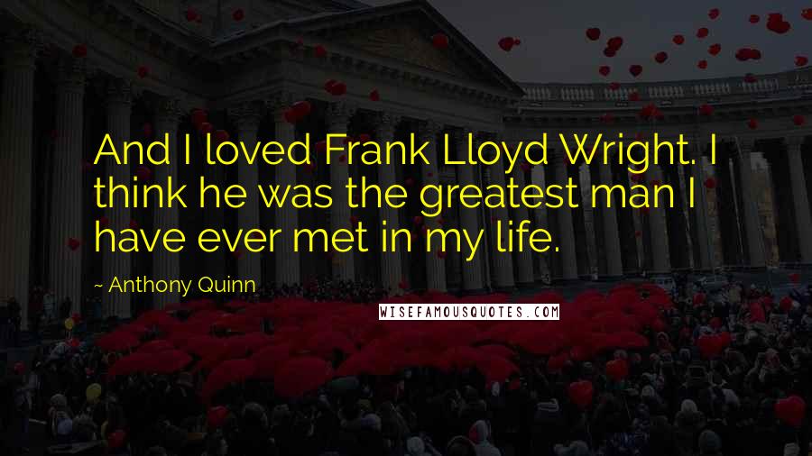 Anthony Quinn Quotes: And I loved Frank Lloyd Wright. I think he was the greatest man I have ever met in my life.