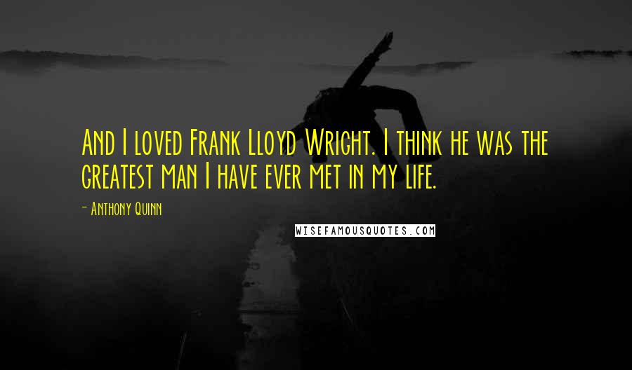 Anthony Quinn Quotes: And I loved Frank Lloyd Wright. I think he was the greatest man I have ever met in my life.