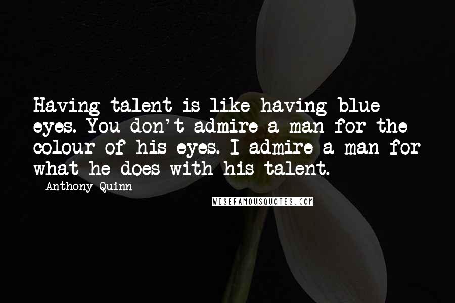 Anthony Quinn Quotes: Having talent is like having blue eyes. You don't admire a man for the colour of his eyes. I admire a man for what he does with his talent.